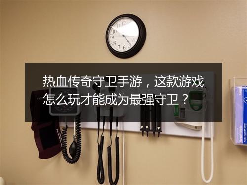热血传奇守卫手游，这款游戏怎么玩才能成为最强守卫？