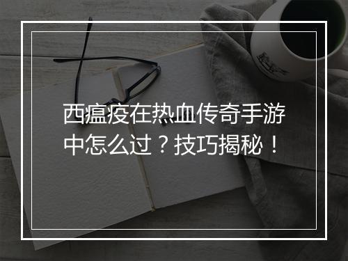 西瘟疫在热血传奇手游中怎么过？技巧揭秘！
