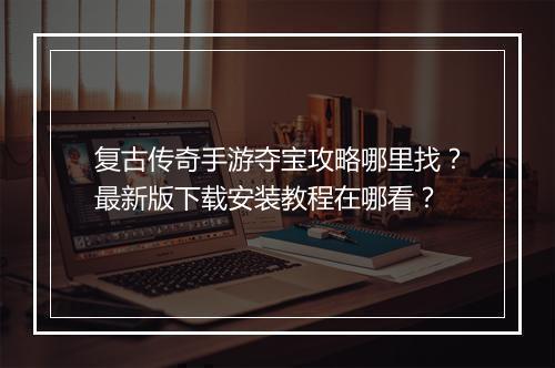 复古传奇手游夺宝攻略哪里找？最新版下载安装教程在哪看？