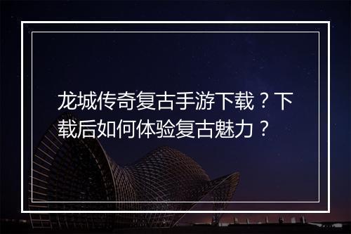 龙城传奇复古手游下载？下载后如何体验复古魅力？