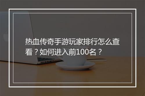 热血传奇手游玩家排行怎么查看？如何进入前100名？
