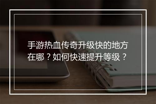 手游热血传奇升级快的地方在哪？如何快速提升等级？