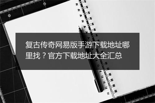 复古传奇网易版手游下载地址哪里找？官方下载地址大全汇总