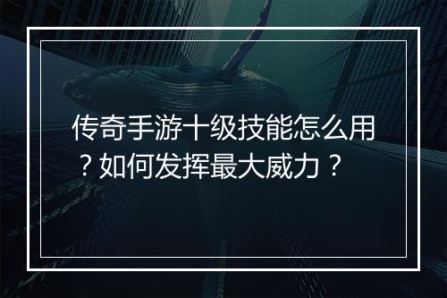 传奇手游十级技能怎么用？如何发挥最大威力？