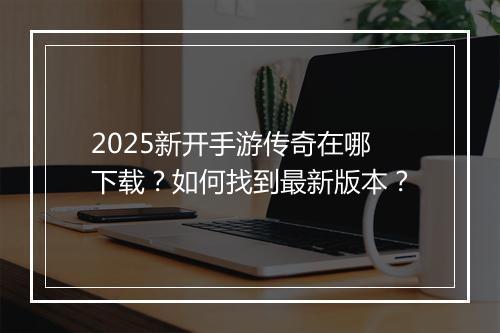 2025新开手游传奇在哪下载？如何找到最新版本？
