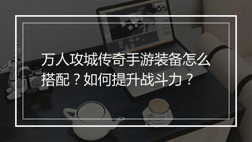 万人攻城传奇手游装备怎么搭配？如何提升战斗力？