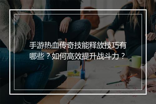 手游热血传奇技能释放技巧有哪些？如何高效提升战斗力？