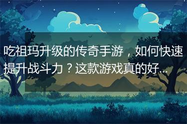 吃祖玛升级的传奇手游，如何快速提升战斗力？这款游戏真的好玩吗？