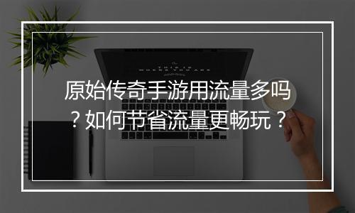 原始传奇手游用流量多吗？如何节省流量更畅玩？