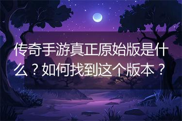 传奇手游真正原始版是什么？如何找到这个版本？