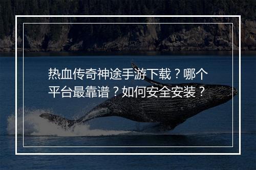 热血传奇神途手游下载？哪个平台最靠谱？如何安全安装？
