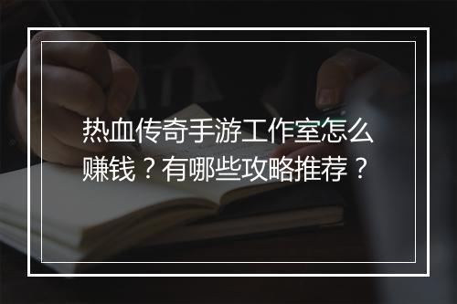 热血传奇手游工作室怎么赚钱？有哪些攻略推荐？