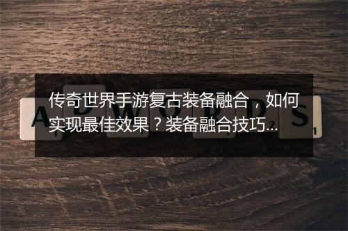 传奇世界手游复古装备融合，如何实现最佳效果？装备融合技巧大揭秘！