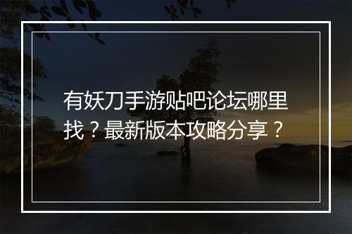 有妖刀手游贴吧论坛哪里找？最新版本攻略分享？