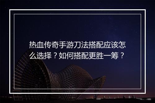热血传奇手游刀法搭配应该怎么选择？如何搭配更胜一筹？