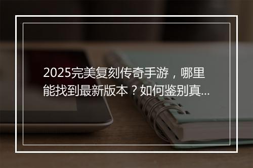 2025完美复刻传奇手游，哪里能找到最新版本？如何鉴别真伪？