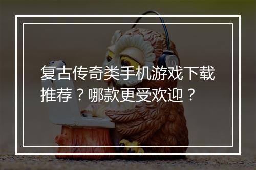 复古传奇类手机游戏下载推荐？哪款更受欢迎？