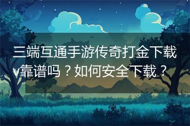 三端互通手游传奇打金下载v靠谱吗？如何安全下载？