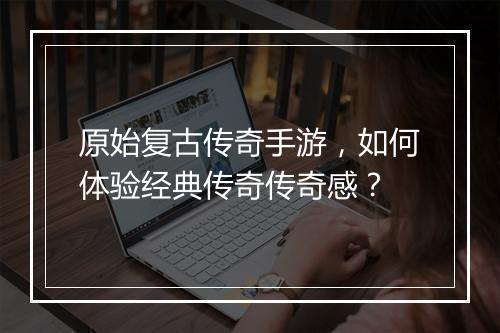 原始复古传奇手游，如何体验经典传奇传奇感？