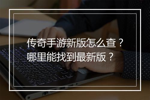 传奇手游新版怎么查？哪里能找到最新版？