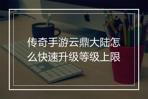 传奇手游云鼎大陆怎么快速升级等级上限