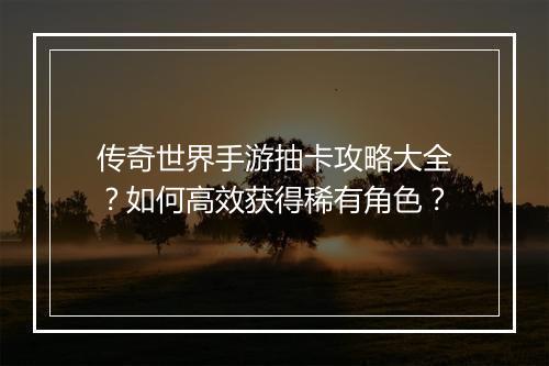 传奇世界手游抽卡攻略大全？如何高效获得稀有角色？