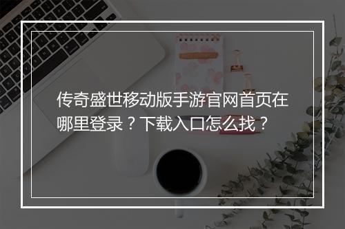 传奇盛世移动版手游官网首页在哪里登录？下载入口怎么找？