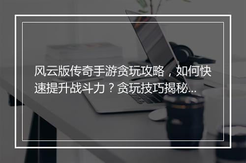 风云版传奇手游贪玩攻略，如何快速提升战斗力？贪玩技巧揭秘！
