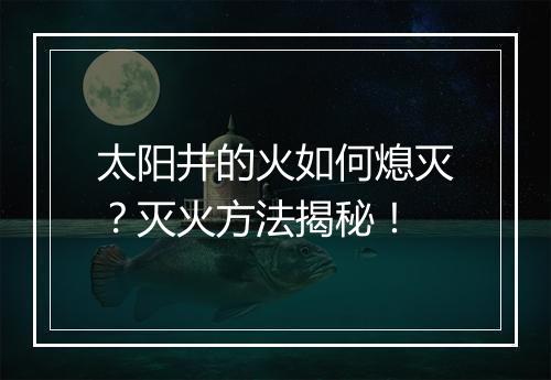 太阳井的火如何熄灭？灭火方法揭秘！