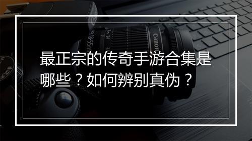最正宗的传奇手游合集是哪些？如何辨别真伪？