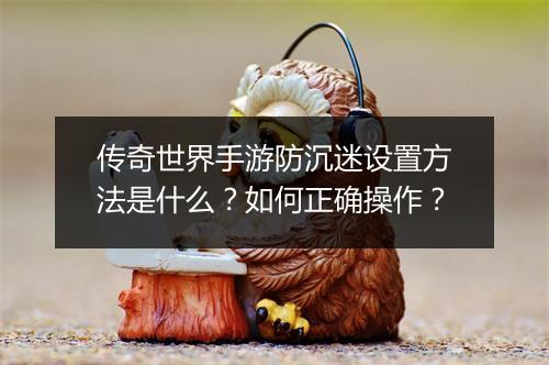 传奇世界手游防沉迷设置方法是什么？如何正确操作？