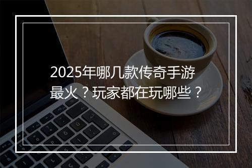 2025年哪几款传奇手游最火？玩家都在玩哪些？