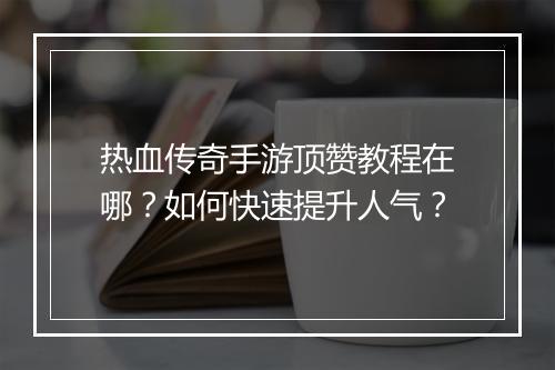 热血传奇手游顶赞教程在哪？如何快速提升人气？