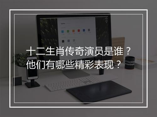 十二生肖传奇演员是谁？他们有哪些精彩表现？