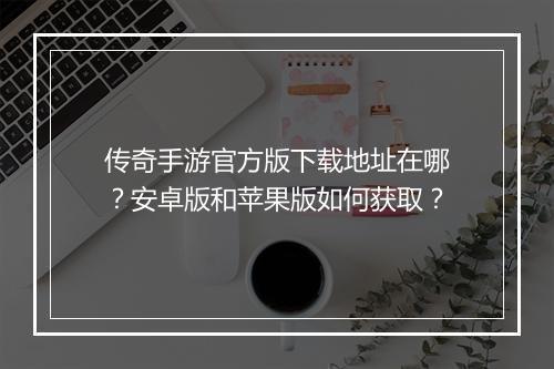 传奇手游官方版下载地址在哪？安卓版和苹果版如何获取？