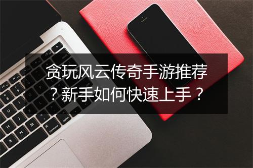 贪玩风云传奇手游推荐？新手如何快速上手？