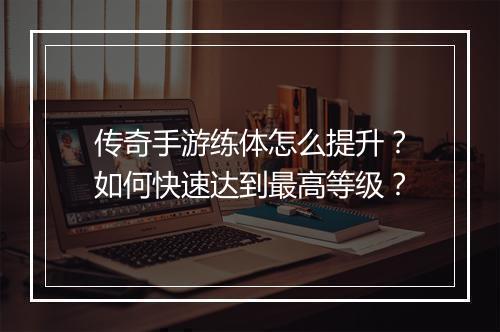 传奇手游练体怎么提升？如何快速达到最高等级？