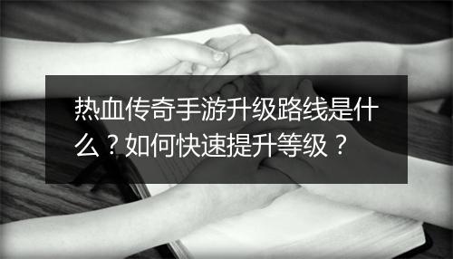 热血传奇手游升级路线是什么？如何快速提升等级？