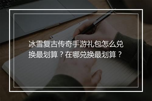 冰雪复古传奇手游礼包怎么兑换最划算？在哪兑换最划算？