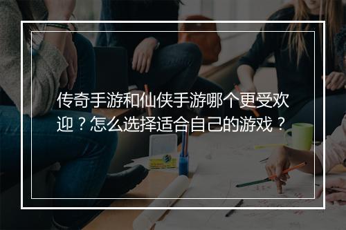 传奇手游和仙侠手游哪个更受欢迎？怎么选择适合自己的游戏？