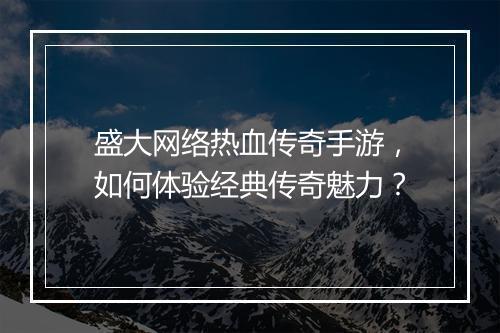 盛大网络热血传奇手游，如何体验经典传奇魅力？