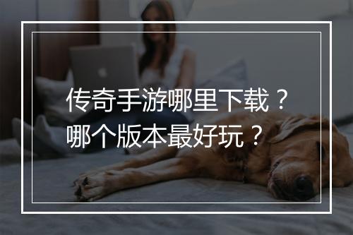 传奇手游哪里下载？哪个版本最好玩？