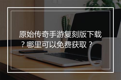 原始传奇手游复刻版下载？哪里可以免费获取？