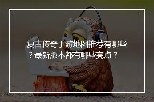 复古传奇手游地图推荐有哪些？最新版本都有哪些亮点？