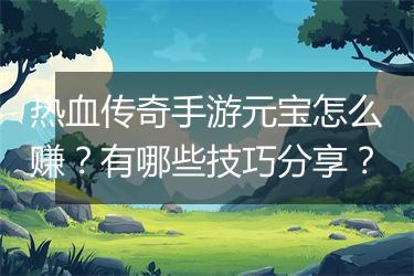 热血传奇手游元宝怎么赚？有哪些技巧分享？