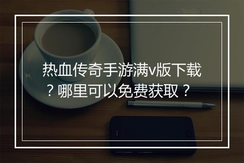 热血传奇手游满v版下载？哪里可以免费获取？
