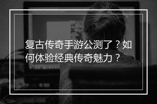复古传奇手游公测了？如何体验经典传奇魅力？