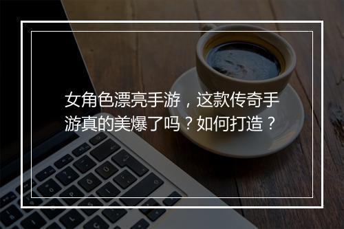 女角色漂亮手游，这款传奇手游真的美爆了吗？如何打造？