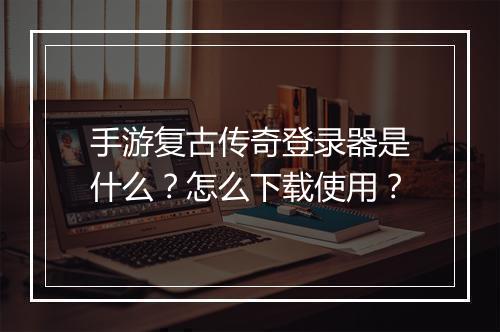手游复古传奇登录器是什么？怎么下载使用？