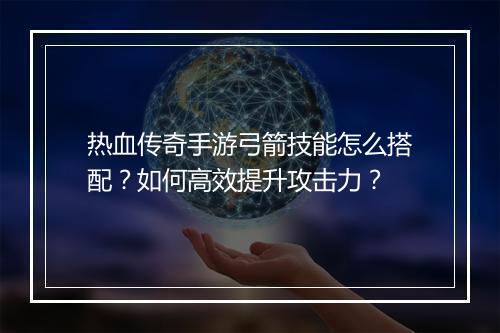 热血传奇手游弓箭技能怎么搭配？如何高效提升攻击力？